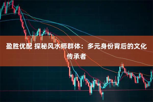 盈胜优配 探秘风水师群体：多元身份背后的文化传承者