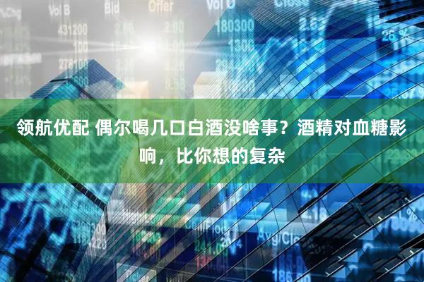 领航优配 偶尔喝几口白酒没啥事？酒精对血糖影响，比你想的复杂