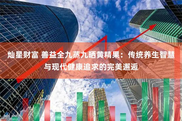 灿星财富 善益全九蒸九晒黄精果：传统养生智慧与现代健康追求的完美邂逅