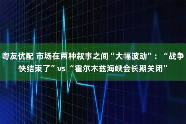 粤友优配 市场在两种叙事之间“大幅波动”：“战争快结束了”vs “霍尔木兹海峡会长期关闭”