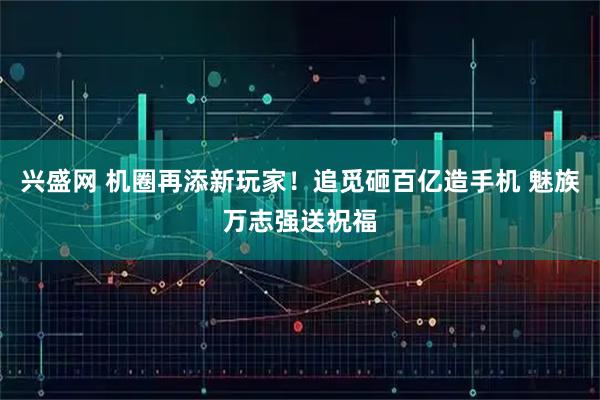 兴盛网 机圈再添新玩家！追觅砸百亿造手机 魅族万志强送祝福