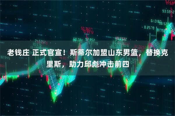 老钱庄 正式官宣！斯蒂尔加盟山东男篮，替换克里斯，助力邱彪冲击前四
