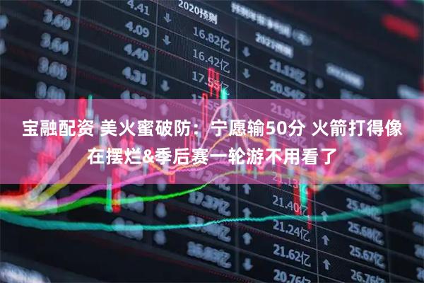 宝融配资 美火蜜破防：宁愿输50分 火箭打得像在摆烂&季后赛一轮游不用看了