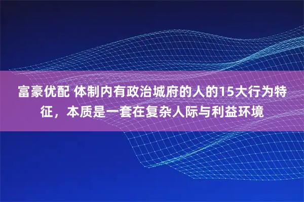 富豪优配 体制内有政治城府的人的15大行为特征，本质是一套在复杂人际与利益环境