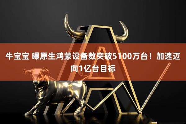牛宝宝 曝原生鸿蒙设备数突破5100万台！加速迈向1亿台目标