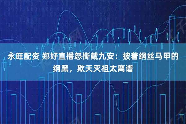 永旺配资 郑好直播怒撕戴九安：披着纲丝马甲的纲黑，欺天灭祖太离谱