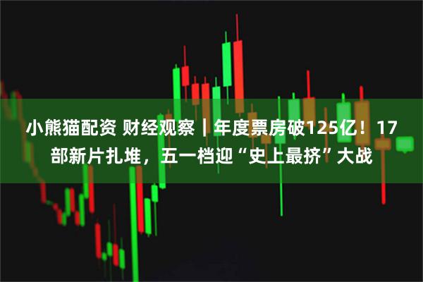 小熊猫配资 财经观察｜年度票房破125亿！17部新片扎堆，五一档迎“史上最挤”大战