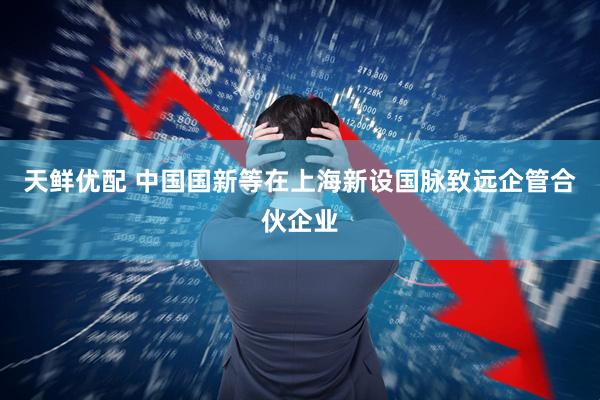 天鲜优配 中国国新等在上海新设国脉致远企管合伙企业