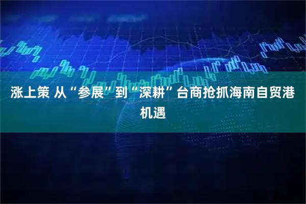 涨上策 从“参展”到“深耕”台商抢抓海南自贸港机遇