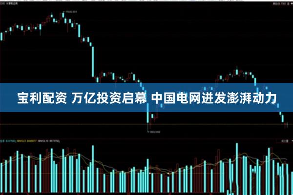 宝利配资 万亿投资启幕 中国电网迸发澎湃动力