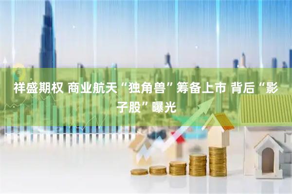 祥盛期权 商业航天“独角兽”筹备上市 背后“影子股”曝光