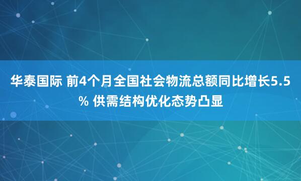 华泰国际 前4个月全国社会物流总额同比增长5.5% 供需结构优化态势凸显