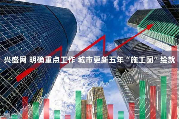 兴盛网 明确重点工作 城市更新五年“施工图”绘就