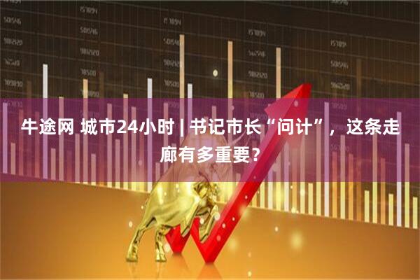 牛途网 城市24小时 | 书记市长“问计”，这条走廊有多重要？