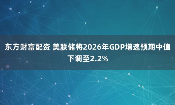 东方财富配资 美联储将2026年GDP增速预期中值下调至2.2%
