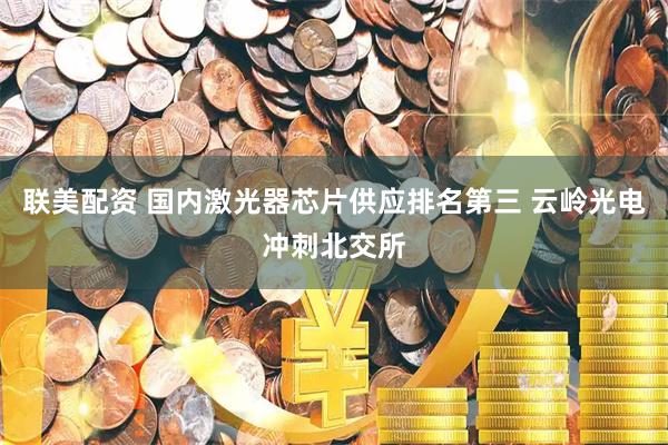 联美配资 国内激光器芯片供应排名第三 云岭光电冲刺北交所