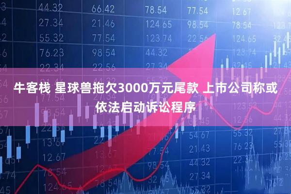 牛客栈 星球兽拖欠3000万元尾款 上市公司称或依法启动诉讼程序