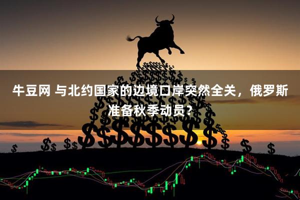 牛豆网 与北约国家的边境口岸突然全关，俄罗斯准备秋季动员？