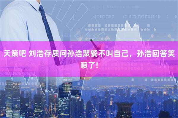 天策吧 刘浩存质问孙浩聚餐不叫自己，孙浩回答笑喷了!