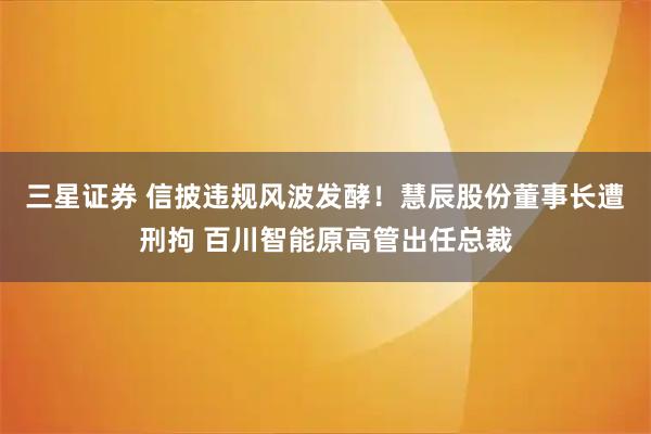 三星证券 信披违规风波发酵!慧辰股份董事长遭刑拘 百川智能原高管出任总裁