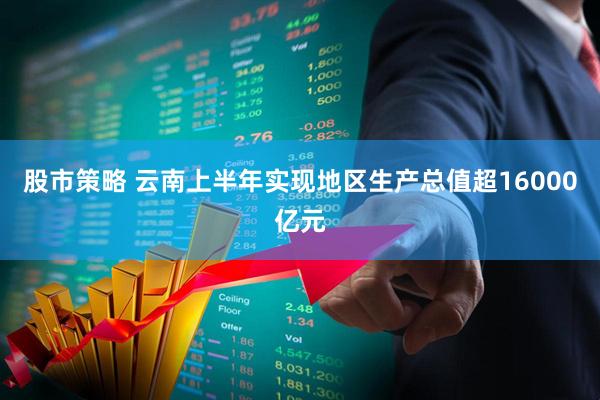 股市策略 云南上半年实现地区生产总值超16000亿元