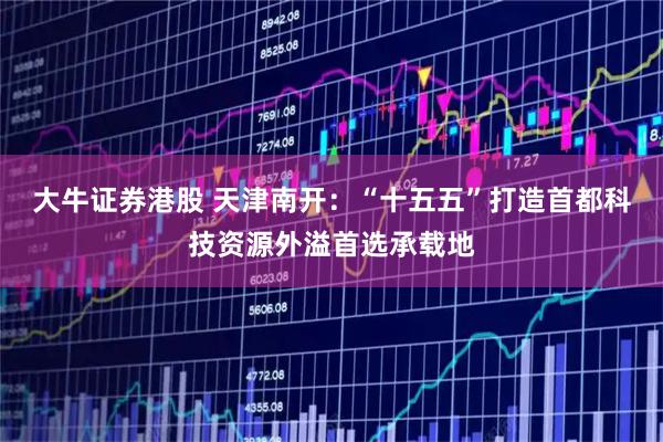 大牛证券港股 天津南开:“十五五”打造首都科技资源外溢首选承载地
