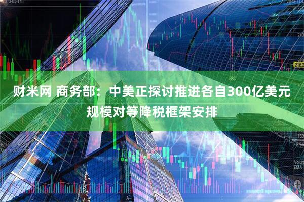 财米网 商务部：中美正探讨推进各自300亿美元规模对等降税框架安排