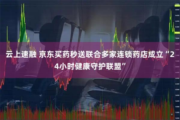 云上速融 京东买药秒送联合多家连锁药店成立“24小时健康守护联盟”