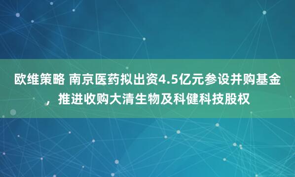 欧维策略 南京医药拟出资4.5亿元参设并购基金，推进收购大清生物及科健科技股权