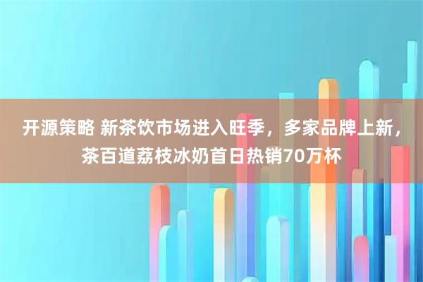 开源策略 新茶饮市场进入旺季，多家品牌上新，茶百道荔枝冰奶首日热销70万杯