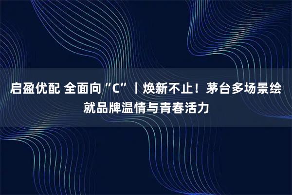 启盈优配 全面向“C”丨焕新不止！茅台多场景绘就品牌温情与青春活力