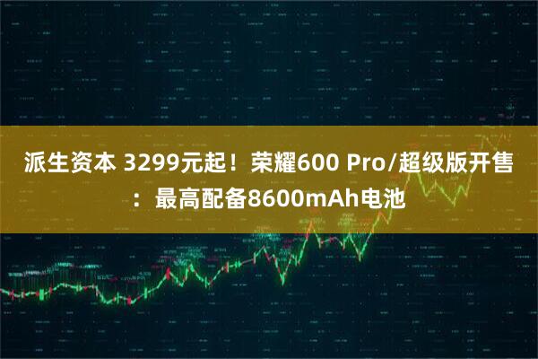 派生资本 3299元起！荣耀600 Pro/超级版开售：最高配备8600mAh电池