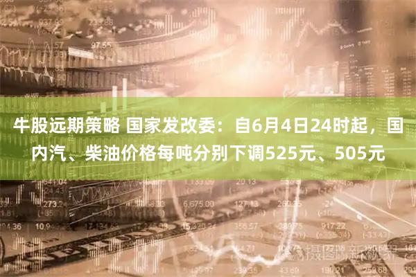 牛股远期策略 国家发改委：自6月4日24时起，国内汽、柴油价格每吨分别下调525元、505元