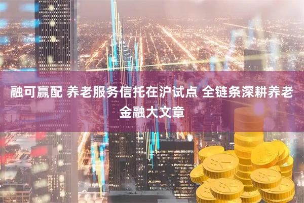 融可赢配 养老服务信托在沪试点 全链条深耕养老金融大文章