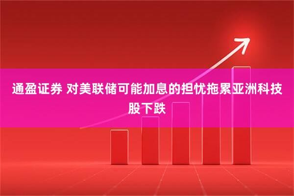 通盈证券 对美联储可能加息的担忧拖累亚洲科技股下跌