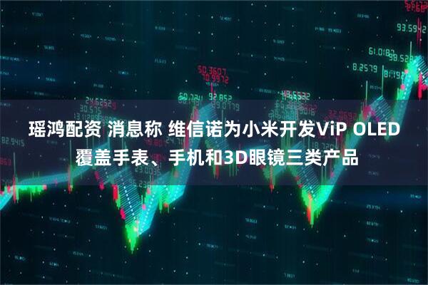 瑶鸿配资 消息称 维信诺为小米开发ViP OLED 覆盖手表、手机和3D眼镜三类产品
