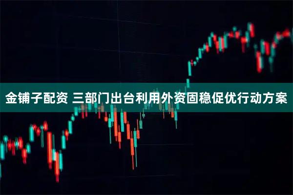 金铺子配资 三部门出台利用外资固稳促优行动方案