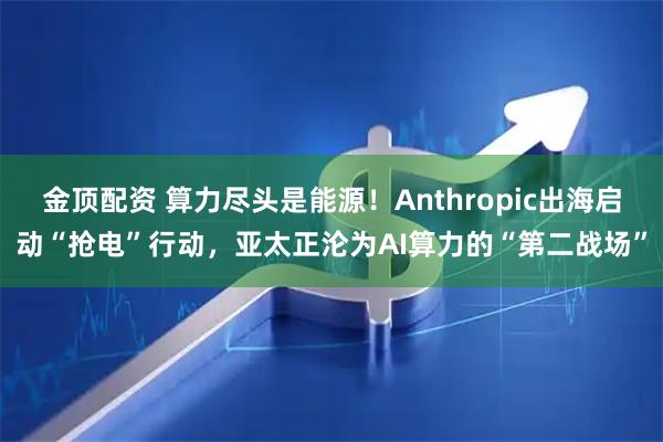 金顶配资 算力尽头是能源！Anthropic出海启动“抢电”行动，亚太正沦为AI算力的“第二战场”