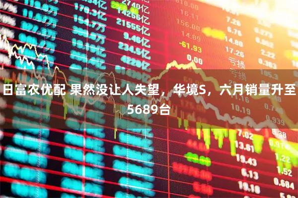 日富农优配 果然没让人失望，华境S，六月销量升至5689台