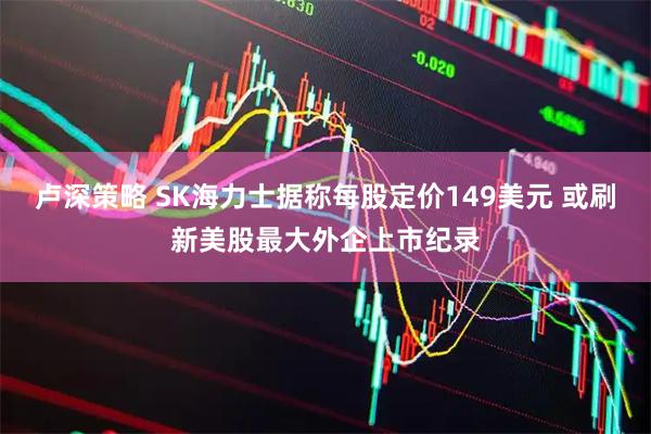 卢深策略 SK海力士据称每股定价149美元 或刷新美股最大外企上市纪录