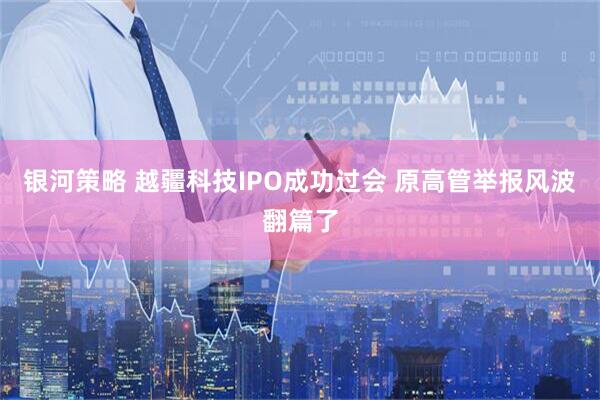 银河策略 越疆科技IPO成功过会 原高管举报风波翻篇了