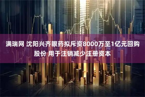 满瑞网 沈阳兴齐眼药拟斥资8000万至1亿元回购股份 用于注销减少注册资本