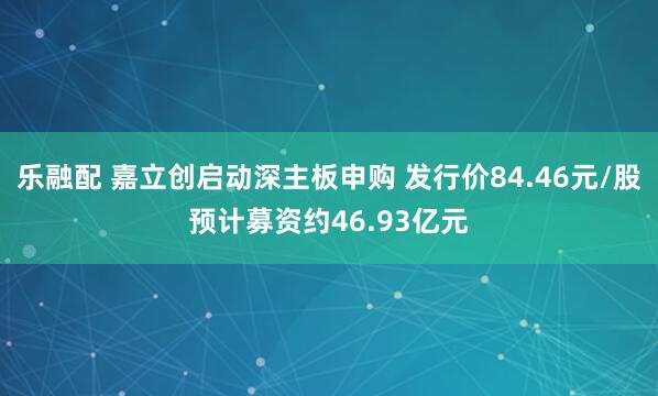 乐融配 嘉立创启动深主板申购 发行价84.46元/股预计募资约46.93亿元