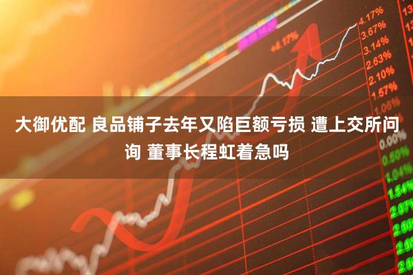 大御优配 良品铺子去年又陷巨额亏损 遭上交所问询 董事长程虹着急吗