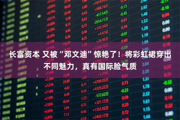 长富资本 又被“邓文迪”惊艳了！将彩虹裙穿出不同魅力，真有国际脸气质
