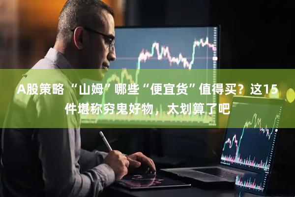 A股策略 “山姆”哪些“便宜货”值得买?这15件堪称穷鬼好物,太划算了吧